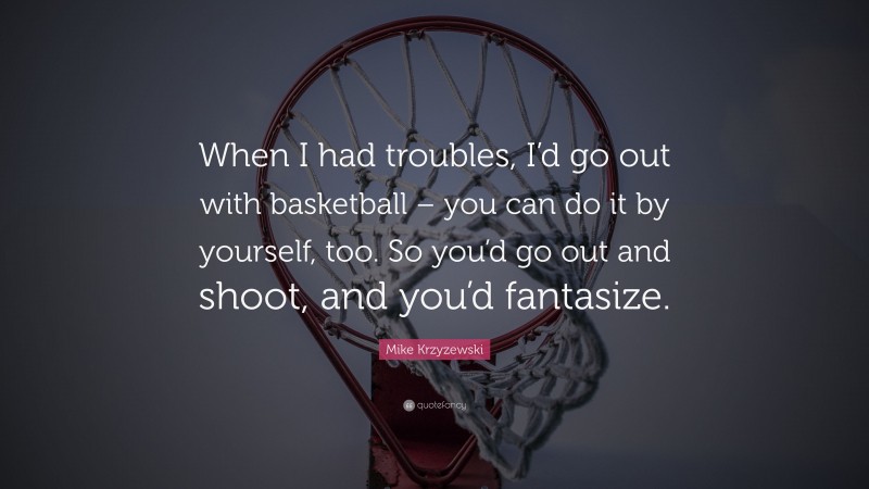 Mike Krzyzewski Quote: “When I had troubles, I’d go out with basketball – you can do it by yourself, too. So you’d go out and shoot, and you’d fantasize.”