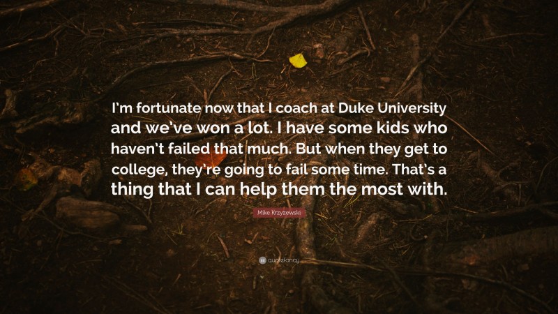 Mike Krzyzewski Quote: “I’m fortunate now that I coach at Duke University and we’ve won a lot. I have some kids who haven’t failed that much. But when they get to college, they’re going to fail some time. That’s a thing that I can help them the most with.”