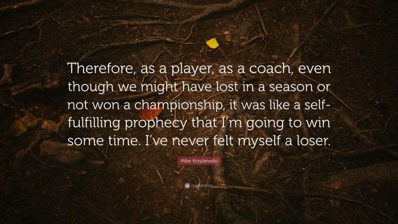 Mike Krzyzewski Quote: “Therefore, as a player, as a coach, even though we might have lost in a season or not won a championship, it was like a self-fulfilling prophecy that I’m going to win some time. I’ve never felt myself a loser.”