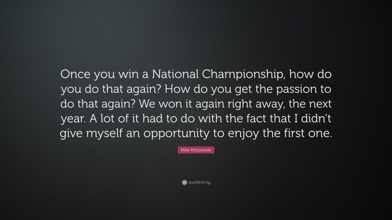 Mike Krzyzewski Quote: “Once you win a National Championship, how do you do that again? How do you get the passion to do that again? We won it again right away, the next year. A lot of it had to do with the fact that I didn’t give myself an opportunity to enjoy the first one.”