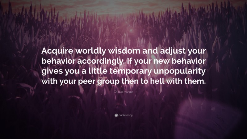 Charlie Munger Quote: “Acquire worldly wisdom and adjust your behavior accordingly. If your new behavior gives you a little temporary unpopularity with your peer group then to hell with them.”