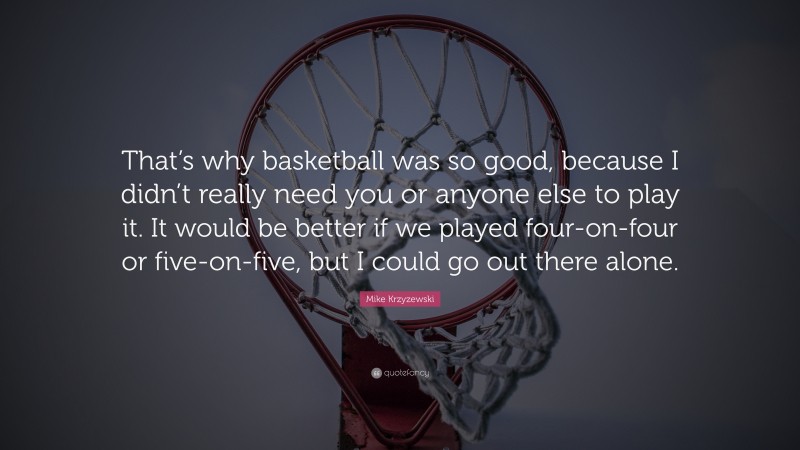 Mike Krzyzewski Quote: “That’s why basketball was so good, because I didn’t really need you or anyone else to play it. It would be better if we played four-on-four or five-on-five, but I could go out there alone.”