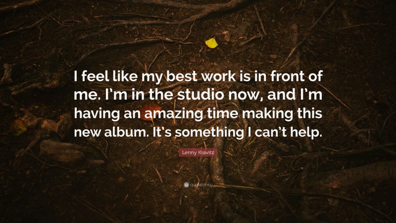 Lenny Kravitz Quote: “I feel like my best work is in front of me. I’m in the studio now, and I’m having an amazing time making this new album. It’s something I can’t help.”