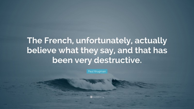 Paul Krugman Quote: “The French, unfortunately, actually believe what they say, and that has been very destructive.”