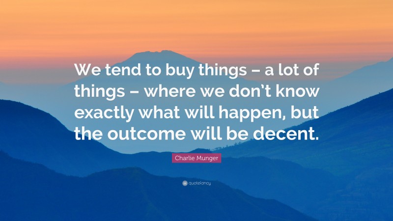 Charlie Munger Quote: “We tend to buy things – a lot of things – where we don’t know exactly what will happen, but the outcome will be decent.”