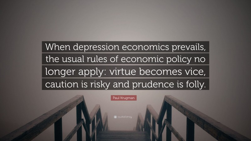 Paul Krugman Quote: “When depression economics prevails, the usual rules of economic policy no longer apply: virtue becomes vice, caution is risky and prudence is folly.”