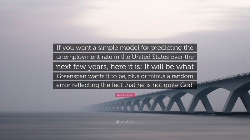 Paul Krugman Quote: “If you want a simple model for predicting the unemployment rate in the United States over the next few years, here it is: It will be what Greenspan wants it to be, plus or minus a random error reflecting the fact that he is not quite God.”