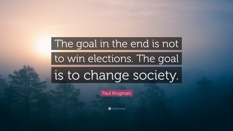 Paul Krugman Quote: “The goal in the end is not to win elections. The goal is to change society.”