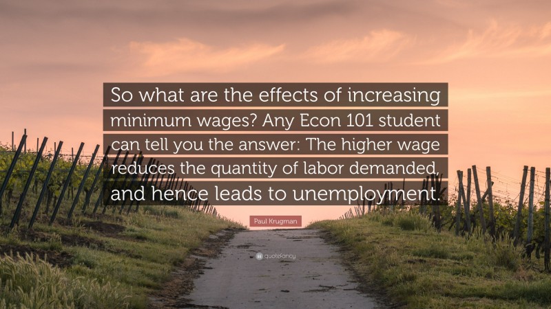 Paul Krugman Quote: “So what are the effects of increasing minimum wages? Any Econ 101 student can tell you the answer: The higher wage reduces the quantity of labor demanded, and hence leads to unemployment.”