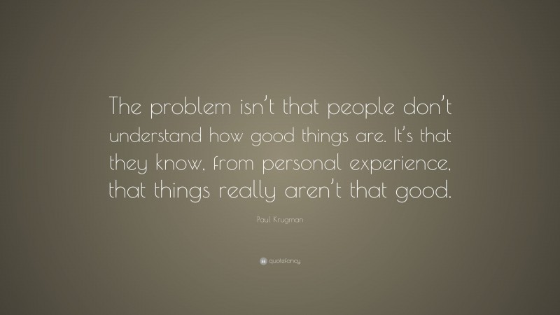 Paul Krugman Quote: “The problem isn’t that people don’t understand how good things are. It’s that they know, from personal experience, that things really aren’t that good.”