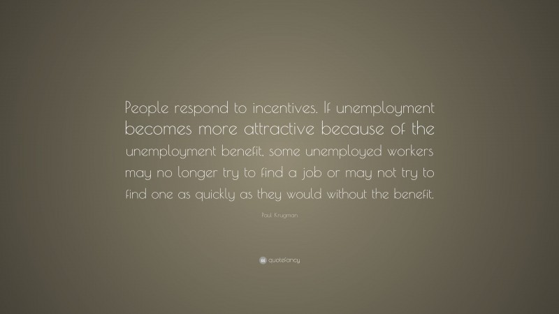 Paul Krugman Quote: “People respond to incentives. If unemployment becomes more attractive because of the unemployment benefit, some unemployed workers may no longer try to find a job or may not try to find one as quickly as they would without the benefit.”