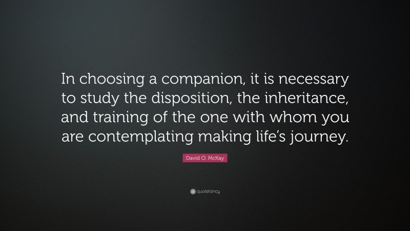 David O. McKay Quote: “In choosing a companion, it is necessary to study the disposition, the inheritance, and training of the one with whom you are contemplating making life’s journey.”