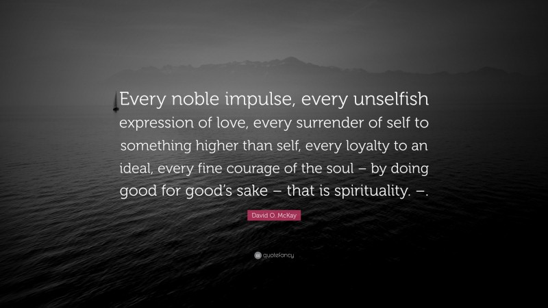 David O. McKay Quote: “Every noble impulse, every unselfish expression of love, every surrender of self to something higher than self, every loyalty to an ideal, every fine courage of the soul – by doing good for good’s sake – that is spirituality. –.”