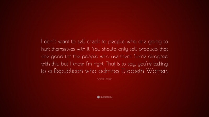 Charlie Munger Quote: “I don’t want to sell credit to people who are going to hurt themselves with it. You should only sell products that are good for the people who use them. Some disagree with this, but I know I’m right. That is to say, you’re talking to a Republican who admires Elizabeth Warren.”