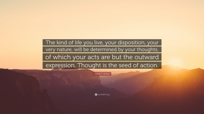 David O. McKay Quote: “The kind of life you live, your disposition, your very nature, will be determined by your thoughts, of which your acts are but the outward expression. Thought is the seed of action.”