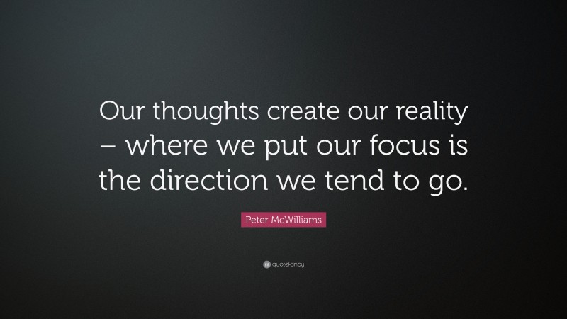 Peter McWilliams Quote: “Our thoughts create our reality – where we put our focus is the direction we tend to go.”