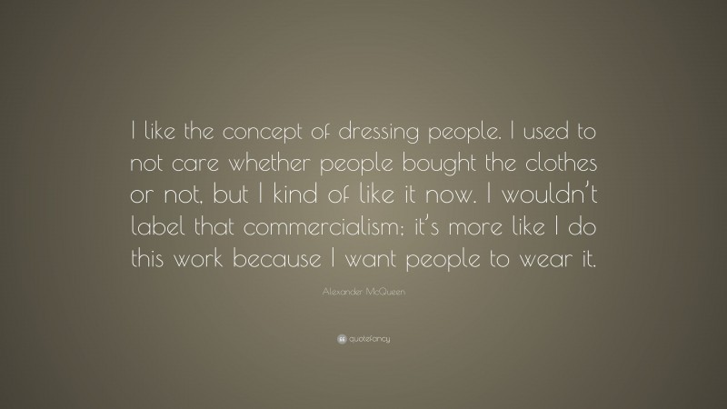 Alexander McQueen Quote: “I like the concept of dressing people. I used to not care whether people bought the clothes or not, but I kind of like it now. I wouldn’t label that commercialism; it’s more like I do this work because I want people to wear it.”