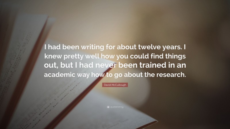 David McCullough Quote: “I had been writing for about twelve years. I knew pretty well how you could find things out, but I had never been trained in an academic way how to go about the research.”