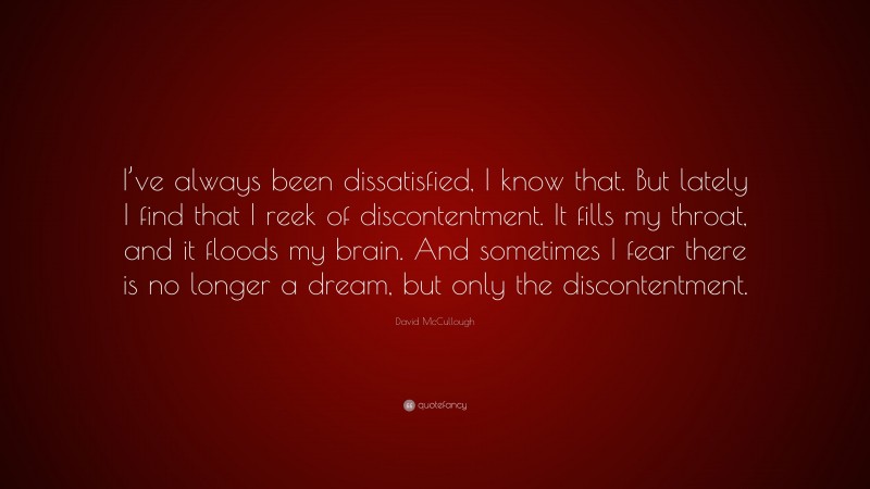 David McCullough Quote: “I’ve always been dissatisfied, I know that. But lately I find that I reek of discontentment. It fills my throat, and it floods my brain. And sometimes I fear there is no longer a dream, but only the discontentment.”