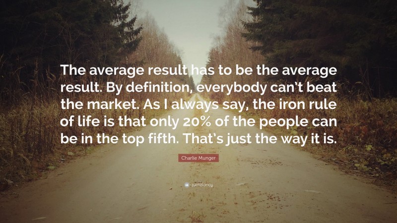 Charlie Munger Quote: “The average result has to be the average result. By definition, everybody can’t beat the market. As I always say, the iron rule of life is that only 20% of the people can be in the top fifth. That’s just the way it is.”