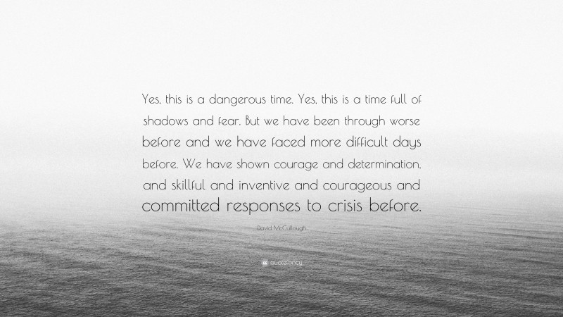 David McCullough Quote: “Yes, this is a dangerous time. Yes, this is a time full of shadows and fear. But we have been through worse before and we have faced more difficult days before. We have shown courage and determination, and skillful and inventive and courageous and committed responses to crisis before.”
