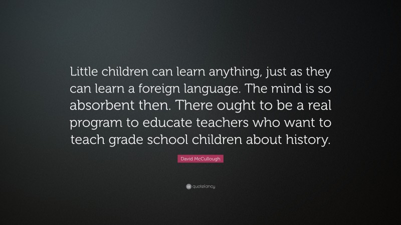 David McCullough Quote: “Little children can learn anything, just as they can learn a foreign language. The mind is so absorbent then. There ought to be a real program to educate teachers who want to teach grade school children about history.”
