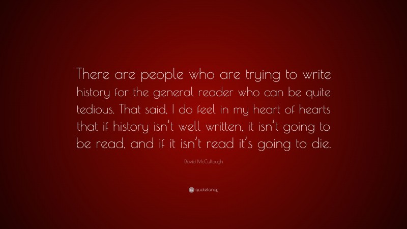 David McCullough Quote: “There are people who are trying to write history for the general reader who can be quite tedious. That said, I do feel in my heart of hearts that if history isn’t well written, it isn’t going to be read, and if it isn’t read it’s going to die.”