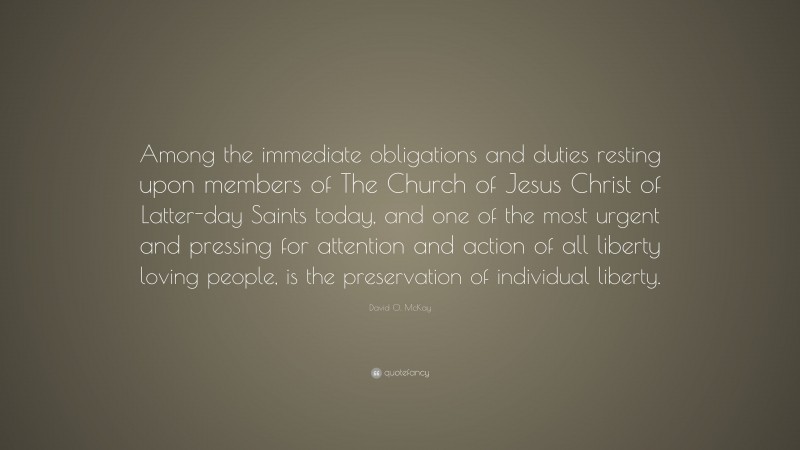 David O. McKay Quote: “Among the immediate obligations and duties resting upon members of The Church of Jesus Christ of Latter-day Saints today, and one of the most urgent and pressing for attention and action of all liberty loving people, is the preservation of individual liberty.”