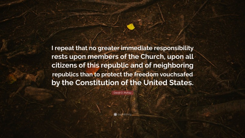David O. McKay Quote: “I repeat that no greater immediate responsibility rests upon members of the Church, upon all citizens of this republic and of neighboring republics than to protect the freedom vouchsafed by the Constitution of the United States.”