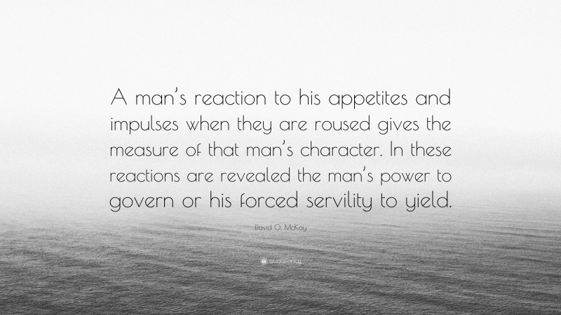 David O. McKay Quote: “A man’s reaction to his appetites and impulses when they are roused gives the measure of that man’s character. In these reactions are revealed the man’s power to govern or his forced servility to yield.”