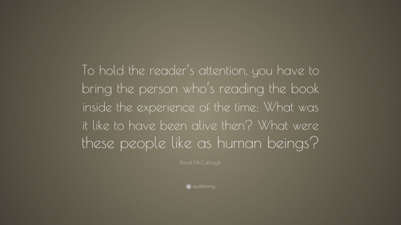 David McCullough Quote: “To hold the reader’s attention, you have to bring the person who’s reading the book inside the experience of the time: What was it like to have been alive then? What were these people like as human beings?”