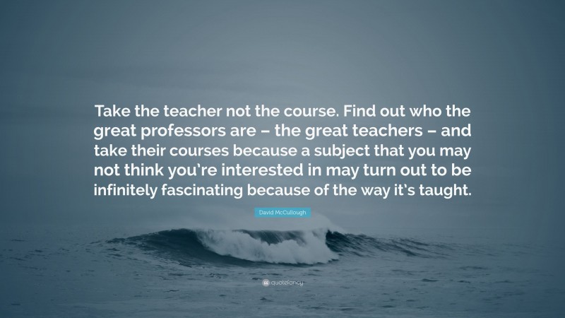 David McCullough Quote: “Take the teacher not the course. Find out who the great professors are – the great teachers – and take their courses because a subject that you may not think you’re interested in may turn out to be infinitely fascinating because of the way it’s taught.”