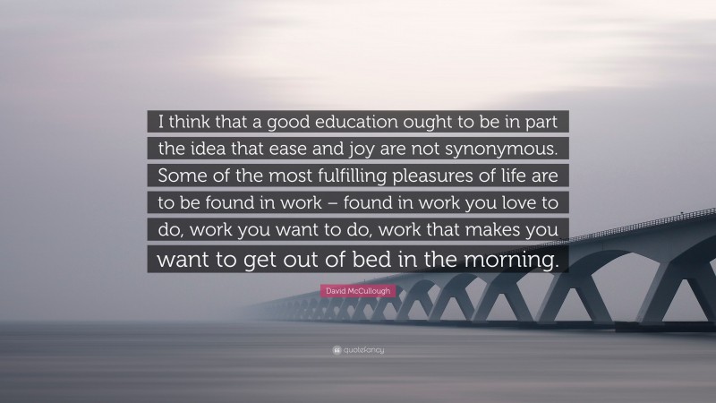 David McCullough Quote: “I think that a good education ought to be in part the idea that ease and joy are not synonymous. Some of the most fulfilling pleasures of life are to be found in work – found in work you love to do, work you want to do, work that makes you want to get out of bed in the morning.”