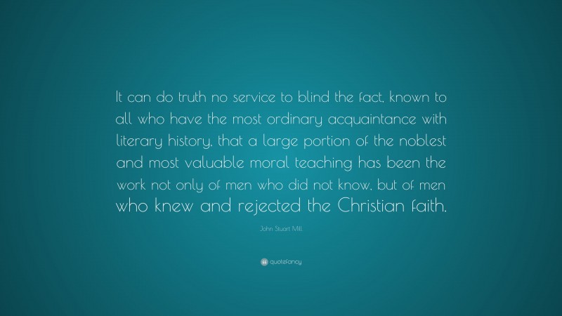 John Stuart Mill Quote: “It can do truth no service to blind the fact, known to all who have the most ordinary acquaintance with literary history, that a large portion of the noblest and most valuable moral teaching has been the work not only of men who did not know, but of men who knew and rejected the Christian faith.”