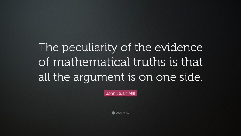 John Stuart Mill Quote: “The peculiarity of the evidence of mathematical truths is that all the argument is on one side.”
