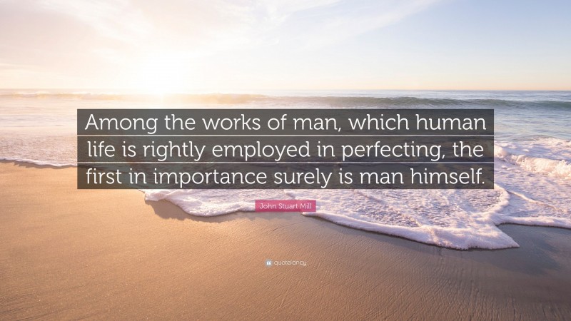 John Stuart Mill Quote: “Among the works of man, which human life is rightly employed in perfecting, the first in importance surely is man himself.”