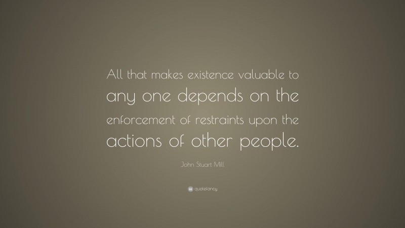 John Stuart Mill Quote: “All that makes existence valuable to any one depends on the enforcement of restraints upon the actions of other people.”