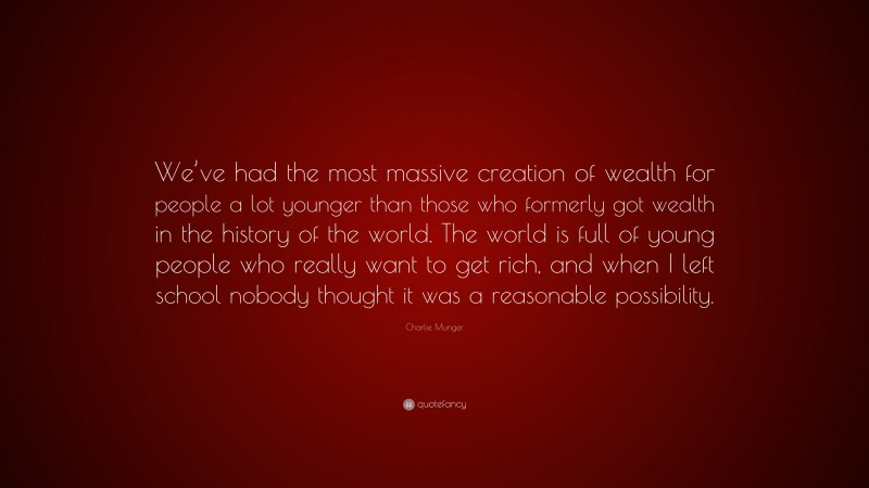 Charlie Munger Quote: “We’ve had the most massive creation of wealth for people a lot younger than those who formerly got wealth in the history of the world. The world is full of young people who really want to get rich, and when I left school nobody thought it was a reasonable possibility.”