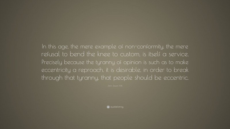 John Stuart Mill Quote: “In this age, the mere example of non-conformity, the mere refusal to bend the knee to custom, is itself a service. Precisely because the tyranny of opinion is such as to make eccentricity a reproach, it is desirable, in order to break through that tyranny, that people should be eccentric.”