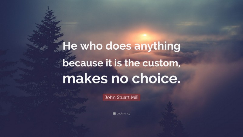 John Stuart Mill Quote: “He who does anything because it is the custom, makes no choice.”