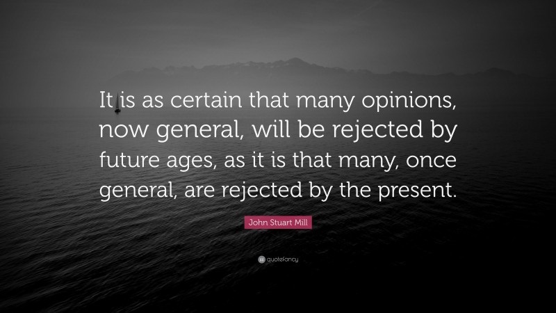 John Stuart Mill Quote: “It is as certain that many opinions, now general, will be rejected by future ages, as it is that many, once general, are rejected by the present.”