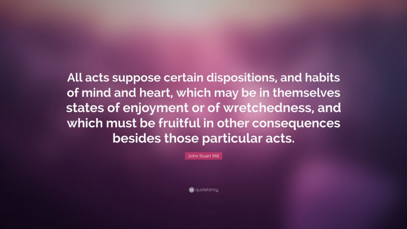 John Stuart Mill Quote: “All acts suppose certain dispositions, and habits of mind and heart, which may be in themselves states of enjoyment or of wretchedness, and which must be fruitful in other consequences besides those particular acts.”
