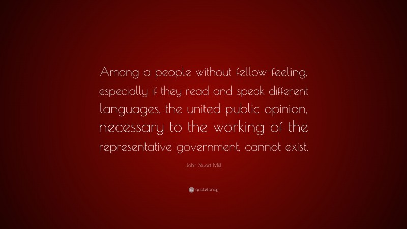 John Stuart Mill Quote: “Among a people without fellow-feeling, especially if they read and speak different languages, the united public opinion, necessary to the working of the representative government, cannot exist.”