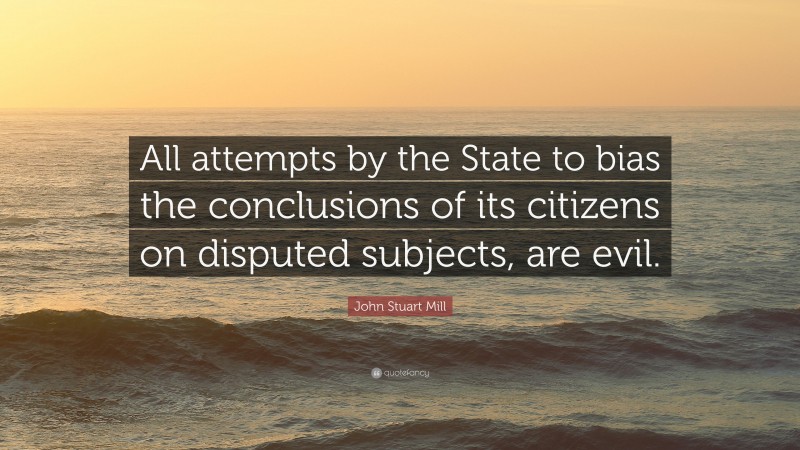 John Stuart Mill Quote: “All attempts by the State to bias the conclusions of its citizens on disputed subjects, are evil.”