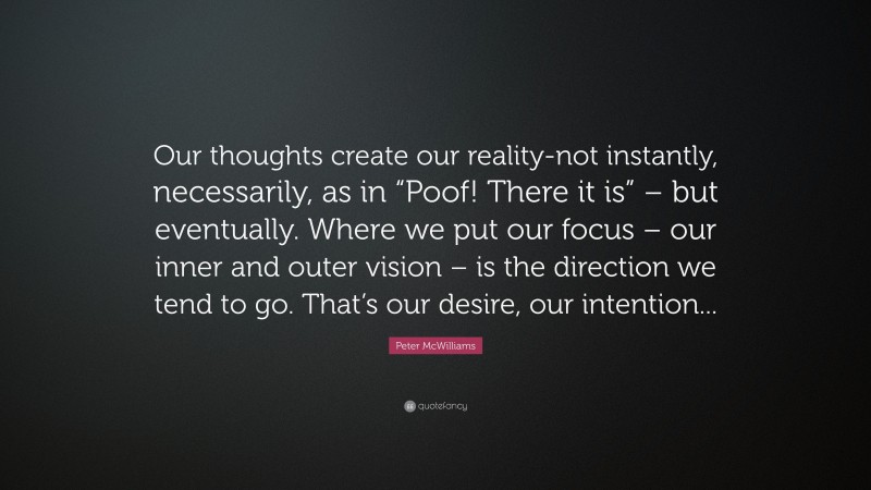 Peter McWilliams Quote: “Our thoughts create our reality-not instantly, necessarily, as in “Poof! There it is” – but eventually. Where we put our focus – our inner and outer vision – is the direction we tend to go. That’s our desire, our intention...”