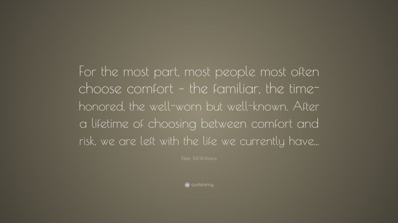 Peter McWilliams Quote: “For the most part, most people most often choose comfort – the familiar, the time-honored, the well-worn but well-known. After a lifetime of choosing between comfort and risk, we are left with the life we currently have...”