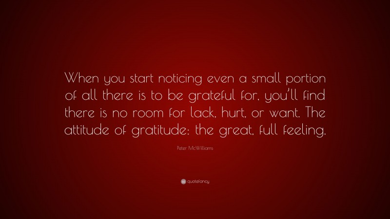 Peter McWilliams Quote: “When you start noticing even a small portion of all there is to be grateful for, you’ll find there is no room for lack, hurt, or want. The attitude of gratitude: the great, full feeling.”