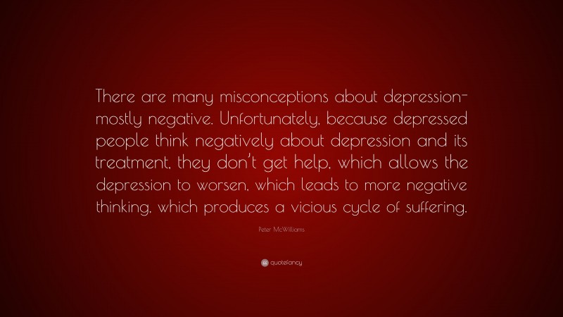Peter McWilliams Quote: “There are many misconceptions about depression-mostly negative. Unfortunately, because depressed people think negatively about depression and its treatment, they don’t get help, which allows the depression to worsen, which leads to more negative thinking, which produces a vicious cycle of suffering.”