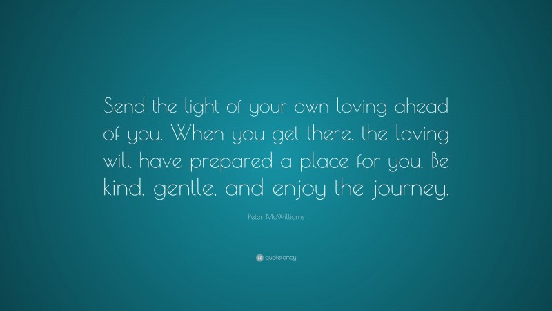 Peter McWilliams Quote: “Send the light of your own loving ahead of you. When you get there, the loving will have prepared a place for you. Be kind, gentle, and enjoy the journey.”