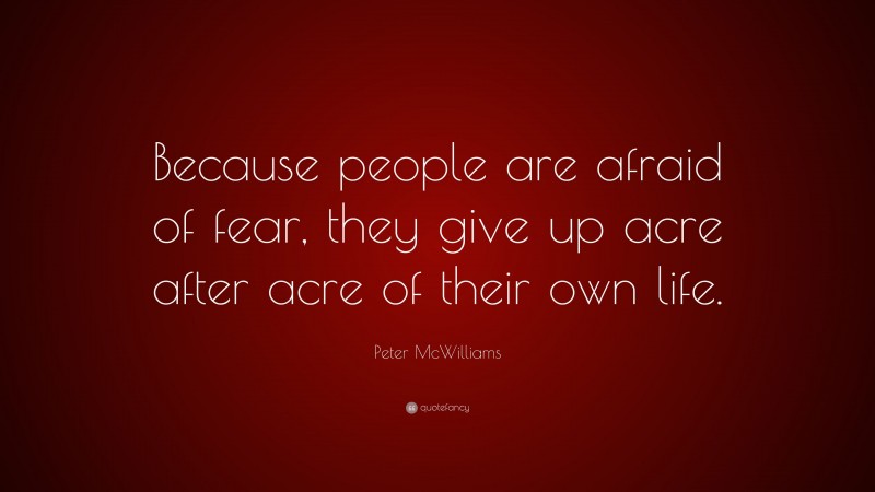 Peter McWilliams Quote: “Because people are afraid of fear, they give up acre after acre of their own life.”